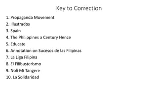 Key to Correction
1. Propaganda Movement
2. Illustrados
3. Spain
4. The Philippines a Century Hence
5. Educate
6. Annotation on Sucesos de las Filipinas
7. La Liga Filipina
8. El Filibusterismo
9. Noli Mi Tangere
10. La Solidaridad
 