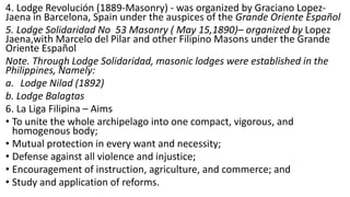 4. Lodge Revolución (1889-Masonry) - was organized by Graciano Lopez-
Jaena in Barcelona, Spain under the auspices of the Grande Oriente Español
5. Lodge Solidaridad No 53 Masonry ( May 15,1890)– organized by Lopez
Jaena,with Marcelo del Pilar and other Filipino Masons under the Grande
Oriente Español
Note. Through Lodge Solidaridad, masonic lodges were established in the
Philippines, Namely:
a. Lodge Nilad (1892)
b. Lodge Balagtas
6. La Liga Filipina – Aims
• To unite the whole archipelago into one compact, vigorous, and
homogenous body;
• Mutual protection in every want and necessity;
• Defense against all violence and injustice;
• Encouragement of instruction, agriculture, and commerce; and
• Study and application of reforms.
 