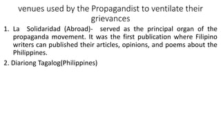 venues used by the Propagandist to ventilate their
grievances
1. La Solidaridad (Abroad)- served as the principal organ of the
propaganda movement. It was the first publication where Filipino
writers can published their articles, opinions, and poems about the
Philippines.
2. Diariong Tagalog(Philippines)
 