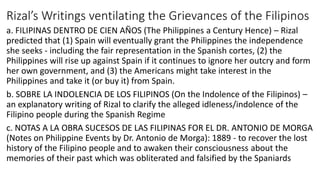 Rizal’s Writings ventilating the Grievances of the Filipinos
a. FILIPINAS DENTRO DE CIEN AÑOS (The Philippines a Century Hence) – Rizal
predicted that (1) Spain will eventually grant the Philippines the independence
she seeks - including the fair representation in the Spanish cortes, (2) the
Philippines will rise up against Spain if it continues to ignore her outcry and form
her own government, and (3) the Americans might take interest in the
Philippines and take it (or buy it) from Spain.
b. SOBRE LA INDOLENCIA DE LOS FILIPINOS (On the Indolence of the Filipinos) –
an explanatory writing of Rizal to clarify the alleged idleness/indolence of the
Filipino people during the Spanish Regime
c. NOTAS A LA OBRA SUCESOS DE LAS FILIPINAS FOR EL DR. ANTONIO DE MORGA
(Notes on Philippine Events by Dr. Antonio de Morga): 1889 - to recover the lost
history of the Filipino people and to awaken their consciousness about the
memories of their past which was obliterated and falsified by the Spaniards
 