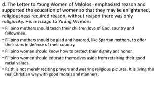 d. The Letter to Young Women of Malolos - emphasized reason and
supported the education of women so that they may be enlightened,
religiousness required reason, without reason there was only
religiosity. His message to Young Women:
• Filipino mothers should teach their children love of God, country and
fellowmen.
• Filipino mothers should be glad and honored, like Spartan mothers, to offer
their sons in defense of their country.
• Filipino women should know how to protect their dignity and honor.
• Filipino women should educate themselves aside from retaining their good
racial values.
• Faith is not merely reciting prayers and wearing religious pictures. It is living the
real Christian way with good morals and manners.
 