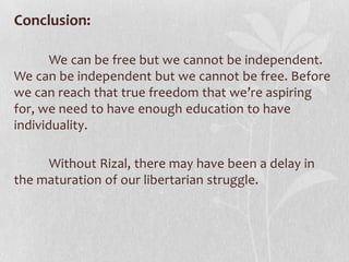 Conclusion:

       We can be free but we cannot be independent.
We can be independent but we cannot be free. Before
we can reach that true freedom that we’re aspiring
for, we need to have enough education to have
individuality.

     Without Rizal, there may have been a delay in
the maturation of our libertarian struggle.
 