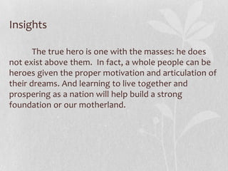 Insights

       The true hero is one with the masses: he does
not exist above them. In fact, a whole people can be
heroes given the proper motivation and articulation of
their dreams. And learning to live together and
prospering as a nation will help build a strong
foundation or our motherland.
 