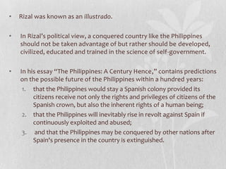 •   Rizal was known as an illustrado.

•   In Rizal’s political view, a conquered country like the Philippines
    should not be taken advantage of but rather should be developed,
    civilized, educated and trained in the science of self-government.

•   In his essay “The Philippines: A Century Hence,” contains predictions
    on the possible future of the Philippines within a hundred years:
     1. that the Philippines would stay a Spanish colony provided its
         citizens receive not only the rights and privileges of citizens of the
         Spanish crown, but also the inherent rights of a human being;
     2. that the Philippines will inevitably rise in revolt against Spain if
         continuously exploited and abused;
     3. and that the Philippines may be conquered by other nations after
         Spain's presence in the country is extinguished.
 