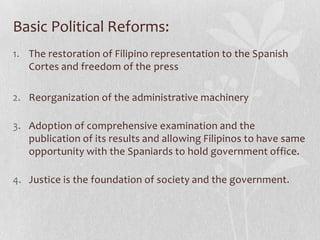 Basic Political Reforms:
1. The restoration of Filipino representation to the Spanish
   Cortes and freedom of the press

2. Reorganization of the administrative machinery

3. Adoption of comprehensive examination and the
   publication of its results and allowing Filipinos to have same
   opportunity with the Spaniards to hold government office.

4. Justice is the foundation of society and the government.
 