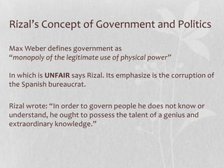 Rizal’s Concept of Government and Politics

Max Weber defines government as
“monopoly of the legitimate use of physical power”

In which is UNFAIR says Rizal. Its emphasize is the corruption of
the Spanish bureaucrat.

Rizal wrote: “In order to govern people he does not know or
understand, he ought to possess the talent of a genius and
extraordinary knowledge.”
 