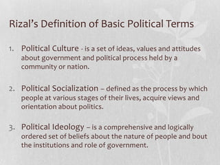 Rizal’s Definition of Basic Political Terms

1. Political Culture - is a set of ideas, values and attitudes
    about government and political process held by a
    community or nation.


2. Political Socialization – defined as the process by which
    people at various stages of their lives, acquire views and
    orientation about politics.

3. Political Ideology – is a comprehensive and logically
    ordered set of beliefs about the nature of people and bout
    the institutions and role of government.
 