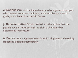 4. Nationalism – is the idea of oneness by a group of people
who possess common traditions, a shared history, a set of
goals, and a belief in a specific future.


5. Representative Government – is the notion that the
people have an inherent right to sit in a chamber that
determines their future.


6. Democracy – a government in which all power is shared by
citizens is labeled a democracy.
 