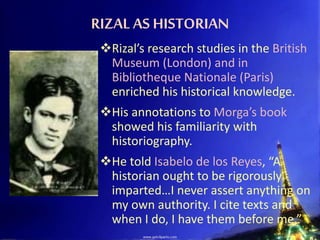RIZAL AS HISTORIAN
Rizal’s research studies in the British
Museum (London) and in
Bibliotheque Nationale (Paris)
enriched his historical knowledge.
His annotations to Morga’s book
showed his familiarity with
historiography.
He told Isabelo de los Reyes, “A
historian ought to be rigorously
imparted…I never assert anything on
my own authority. I cite texts and
when I do, I have them before me.”
 