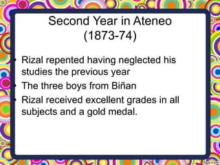 Second Year in Ateneo
(1873-74)
• Rizal repented having neglected his
studies the previous year
• The three boys from Biñan
• Rizal received excellent grades in all
subjects and a gold medal.

 