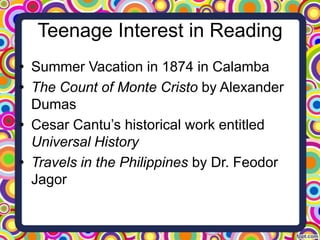 Teenage Interest in Reading
• Summer Vacation in 1874 in Calamba
• The Count of Monte Cristo by Alexander
Dumas
• Cesar Cantu’s historical work entitled
Universal History
• Travels in the Philippines by Dr. Feodor
Jagor

 