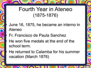 Fourth Year in Ateneo
(1875-1876)
• June 16, 1875, he became an interno in
Ateneo
• Fr. Francisco de Paula Sanchez
• He won five medals at the end of the
school term.
• He returned to Calamba for his summer
vacation (March 1876)

 