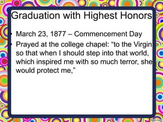 Graduation with Highest Honors
• March 23, 1877 – Commencement Day
• Prayed at the college chapel: “to the Virgin
so that when I should step into that world,
which inspired me with so much terror, she
would protect me,”

 
