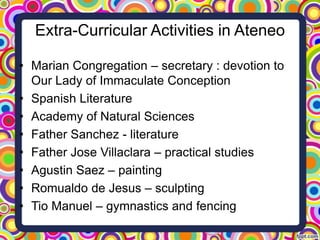 Extra-Curricular Activities in Ateneo
• Marian Congregation – secretary : devotion to
Our Lady of Immaculate Conception
• Spanish Literature
• Academy of Natural Sciences
• Father Sanchez - literature
• Father Jose Villaclara – practical studies
• Agustin Saez – painting
• Romualdo de Jesus – sculpting
• Tio Manuel – gymnastics and fencing

 