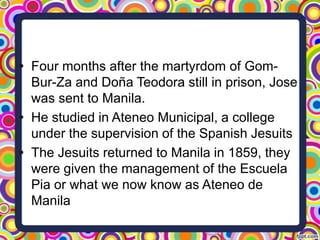 • Four months after the martyrdom of GomBur-Za and Doña Teodora still in prison, Jose
was sent to Manila.
• He studied in Ateneo Municipal, a college
under the supervision of the Spanish Jesuits
• The Jesuits returned to Manila in 1859, they
were given the management of the Escuela
Pia or what we now know as Ateneo de
Manila

 