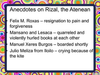Anecdotes on Rizal, the Atenean
• Felix M. Roxas – resignation to pain and
forgiveness
• Mansano and Lesaca – quarreled and
violently hurled books at each other
• Manuel Xeres Burgos – boarded shortly
• Julio Meliza from Iloilo – crying because of
the kite

 