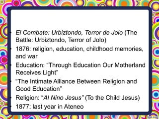 • El Combate: Urbiztondo, Terror de Jolo (The
Battle: Urbiztondo, Terror of Jolo)
• 1876: religion, education, childhood memories,
and war
• Education: “Through Education Our Motherland
Receives Light”
• “The Intimate Alliance Between Religion and
Good Education”
• Religion: “Al Nino Jesus” (To the Child Jesus)
• 1877: last year in Ateneo

 