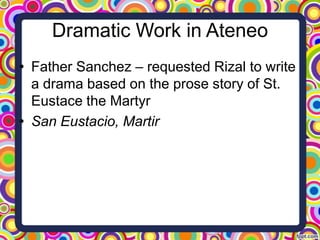 Dramatic Work in Ateneo
• Father Sanchez – requested Rizal to write
a drama based on the prose story of St.
Eustace the Martyr
• San Eustacio, Martir

 