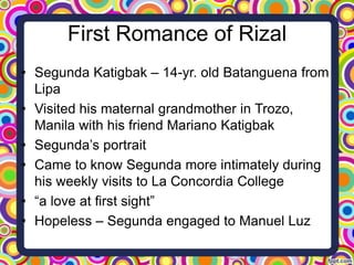 First Romance of Rizal
• Segunda Katigbak – 14-yr. old Batanguena from
Lipa
• Visited his maternal grandmother in Trozo,
Manila with his friend Mariano Katigbak
• Segunda’s portrait
• Came to know Segunda more intimately during
his weekly visits to La Concordia College
• “a love at first sight”
• Hopeless – Segunda engaged to Manuel Luz

 