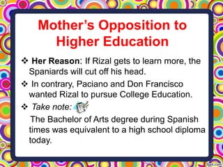 Mother’s Opposition to
Higher Education
 Her Reason: If Rizal gets to learn more, the
Spaniards will cut off his head.
 In contrary, Paciano and Don Francisco
wanted Rizal to pursue College Education.
 Take note:
The Bachelor of Arts degree during Spanish
times was equivalent to a high school diploma
today.

 
