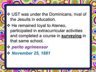  UST was under the Dominicans, rival of
the Jesuits in education.
 He remained loyal to Ateneo,
participated in extracurricular activities
and completed a course in surveying in
that same school.
 perito agrimensor
 November 25, 1881

 