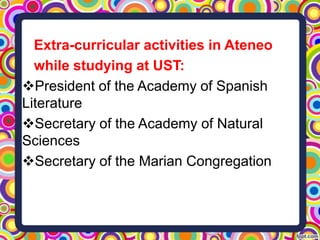 Extra-curricular activities in Ateneo
while studying at UST:
President of the Academy of Spanish
Literature
Secretary of the Academy of Natural
Sciences
Secretary of the Marian Congregation

 