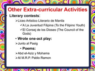 Other Extra-curricular Activities
• Literary contests:
Liceo Artistico Literario de Manila
A La Juventud Filipina (To the Filipino Youth)
El Consej de los Dioses (The Council of the
Gods)

• Wrote one-act play:
Junto al Pasig

• Poems:
Abd el-Aziz y Mohama
Al M.R.P. Pablo Ramon

 