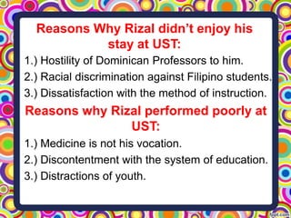Reasons Why Rizal didn’t enjoy his
stay at UST:
1.) Hostility of Dominican Professors to him.
2.) Racial discrimination against Filipino students.
3.) Dissatisfaction with the method of instruction.

Reasons why Rizal performed poorly at
UST:
1.) Medicine is not his vocation.
2.) Discontentment with the system of education.
3.) Distractions of youth.

 
