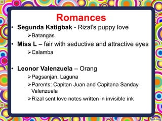 Romances
• Segunda Katigbak - Rizal’s puppy love
Batangas

• Miss L – fair with seductive and attractive eyes
Calamba

• Leonor Valenzuela – Orang
Pagsanjan, Laguna
Parents: Capitan Juan and Capitana Sanday
Valenzuela
Rizal sent love notes written in invisible ink

 