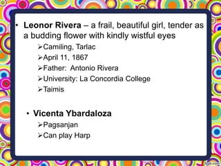 • Leonor Rivera – a frail, beautiful girl, tender as
a budding flower with kindly wistful eyes
Camiling, Tarlac
April 11, 1867
Father: Antonio Rivera
University: La Concordia College
Taimis

• Vicenta Ybardaloza
Pagsanjan
Can play Harp

 