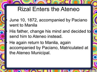 Rizal Enters the Ateneo
• June 10, 1872, accompanied by Paciano
went to Manila
• His father, change his mind and decided to
send him to Ateneo instead.
• He again return to Manila, again
accompanied by Paciano, Matriculated at
the Ateneo Municipal.

 