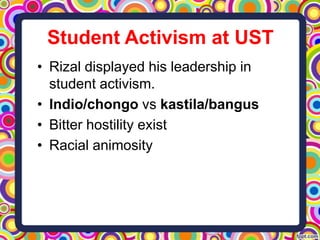 Student Activism at UST
• Rizal displayed his leadership in
student activism.
• Indio/chongo vs kastila/bangus
• Bitter hostility exist
• Racial animosity

 