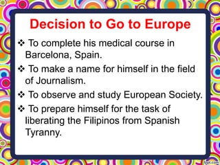 Decision to Go to Europe
 To complete his medical course in
Barcelona, Spain.
 To make a name for himself in the field
of Journalism.
 To observe and study European Society.
 To prepare himself for the task of
liberating the Filipinos from Spanish
Tyranny.

 