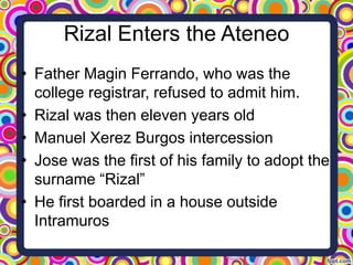 Rizal Enters the Ateneo
• Father Magin Ferrando, who was the
college registrar, refused to admit him.
• Rizal was then eleven years old
• Manuel Xerez Burgos intercession
• Jose was the first of his family to adopt the
surname “Rizal”
• He first boarded in a house outside
Intramuros

 