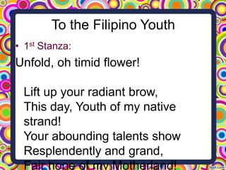 To the Filipino Youth
• 1st Stanza:

Unfold, oh timid flower!
Lift up your radiant brow,
This day, Youth of my native
strand!
Your abounding talents show
Resplendently and grand,
Fair hope of my Motherland!

 