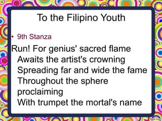 To the Filipino Youth
• 9th Stanza

Run! For genius' sacred flame
Awaits the artist's crowning
Spreading far and wide the fame
Throughout the sphere
proclaiming
With trumpet the mortal's name

 