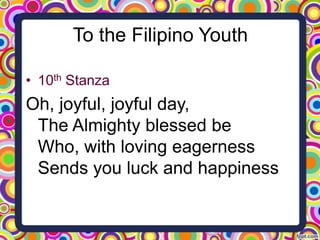 To the Filipino Youth
• 10th Stanza

Oh, joyful, joyful day,
The Almighty blessed be
Who, with loving eagerness
Sends you luck and happiness

 