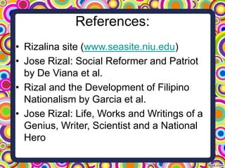 References:
• Rizalina site (www.seasite.niu.edu)
• Jose Rizal: Social Reformer and Patriot
by De Viana et al.
• Rizal and the Development of Filipino
Nationalism by Garcia et al.
• Jose Rizal: Life, Works and Writings of a
Genius, Writer, Scientist and a National
Hero

 