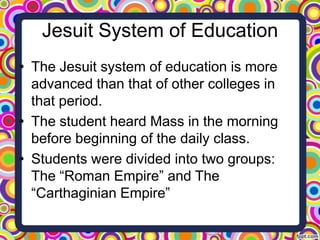 Jesuit System of Education
• The Jesuit system of education is more
advanced than that of other colleges in
that period.
• The student heard Mass in the morning
before beginning of the daily class.
• Students were divided into two groups:
The “Roman Empire” and The
“Carthaginian Empire”

 