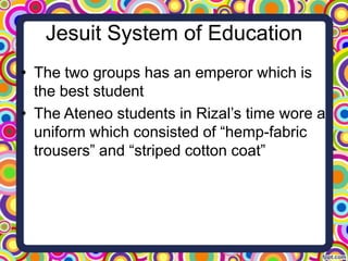 Jesuit System of Education
• The two groups has an emperor which is
the best student
• The Ateneo students in Rizal’s time wore a
uniform which consisted of “hemp-fabric
trousers” and “striped cotton coat”

 