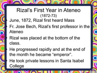 Rizal’s First Year in Ateneo
(1872-73)

• June, 1872, Rizal first heard Mass
• Fr. Jose Bech, Rizal’s first professor in the
Ateneo
• Rizal was placed at the bottom of the
class.
• He progressed rapidly and at the end of
the month he became “emperor”.
• He took private lessons in Santa Isabel
College

 