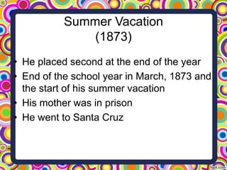 Summer Vacation
(1873)
• He placed second at the end of the year
• End of the school year in March, 1873 and
the start of his summer vacation
• His mother was in prison
• He went to Santa Cruz

 