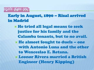 PREVIEW:Early in August, 1890 – Rizal arrived in MadridHe tried all legal means to seek justice for his family and the Calamba tenants, but to no avail.He almost fought to duels – one with Antonio Luna and the other to Wenceslao E. Retana.