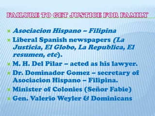 Leonor Rivera married a British Engineer (Henry Kipping)FAILURE TO GET JUSTICE FOR FAMILYAsociacion Hispano – FilipinaLiberal Spanish newspapers (La Justicia, El Globo, La Republica, El resumen, etc).M. H. Del Pilar – acted as his lawyer.Dr. Dominador Gomez – secretary of Asociacion Hispano – Filipina.Minister of Colonies (SeñorFabie)Gen. ValerioWeyler & Dominicans   