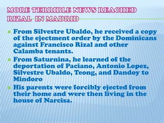 MORE TERRIBLE NEWS REACHED RIZAL  IN MADRID From Silvestre Ubaldo, he received a copy of the ejectment order by the Dominicans against Francisco Rizal and other Calamba tenants.From Saturnina, he learned of the deportation of Paciano, Antonio Lopez, Silvestre Ubaldo, Teong, and Dandoy to MindoroHis parents were forcibly ejected from their home and were then living in the house of Narcisa.