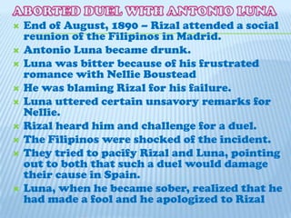 ABORTED DUEL WITH ANTONIO LUNA End of August, 1890 – Rizal attended a social reunion of the Filipinos in Madrid.Antonio Luna became drunk.Luna was bitter because of his frustrated romance with Nellie BousteadHe was blaming Rizal for his failure.Luna uttered certain unsavory remarks for Nellie.Rizal heard him and challenge for a duel.The Filipinos were shocked of the incident.They tried to pacify Rizal and Luna, pointing out to both that such a duel would damage their cause in Spain.Luna, when he became sober, realized that he had made a fool and he apologized to Rizal