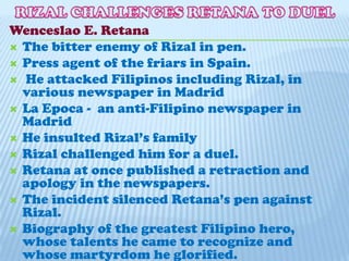RIZAL CHALLENGES RETANA TO DUELWenceslao E. RetanaThe bitter enemy of Rizal in pen.Press agent of the friars in Spain. He attacked Filipinos including Rizal, in various newspaper in MadridLa Epoca -  an anti-Filipino newspaper in MadridHe insulted Rizal’s familyRizal challenged him for a duel.Retana at once published a retraction and apology in the newspapers.The incident silenced Retana’s pen against Rizal.Biography of the greatest Filipino hero, whose talents he came to recognize and whose martyrdom he glorified.