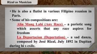  He is also a flutist in various Filipino reunion in
Paris.
 Some of his compositions are:
Alin Mang Lahi (Any Race) – a pariotic song
which asserts that any race aspires for
freedom
La Deportacion (Deportation) – a sad danza,
composed by José Rizal, July 1892 in Dapitan
during hi s exile.
Rizal as Musician
 