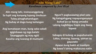 “Alin Mang Lahi”
Kundiman composed by José Rizal
Alin mang lahi, insinasanggalang
Sa lupit ang kanyang lupang tinubuan
Tuloy pinaghahandugan
Ng buhay at dugo kung kailangan
Ang kamatayan man, kung saka-sakali
Igiginhawa ng mga kalahi
Tatanggapin ng may ngiti
Kasaliw ang tuwang di mumunti
Nguni’t pagkasawing-plad yata
Ng katagalugang napapanganyayaI
bukod pa sa ibang umaaba
Lalong nagbibigay hapis ang ibang
kapwa
Sabagay di kulang sa pupuhunanin
Lakas, dunong, tapang, yaman ay
gayundin
Aywan kung bakit at inaalipin
Ng bawa’t lahing makasuno natin
 