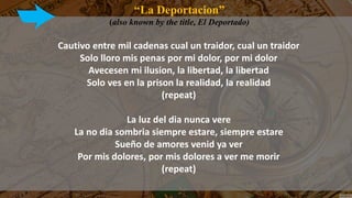 “La Deportacion”
(also known by the title, El Deportado)
Cautivo entre mil cadenas cual un traidor, cual un traidor
Solo lloro mis penas por mi dolor, por mi dolor
Avecesen mi ilusion, la libertad, la libertad
Solo ves en la prison la realidad, la realidad
(repeat)
La luz del dia nunca vere
La no dia sombria siempre estare, siempre estare
Sueño de amores venid ya ver
Por mis dolores, por mis dolores a ver me morir
(repeat)
 